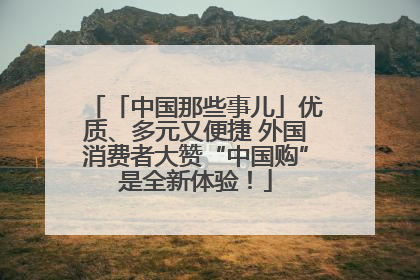 「中国那些事儿」优质、多元又便捷 外国消费者大赞“中国购”是全新体验！
