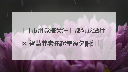 「市州党报关注」都匀龙潭社区 智慧养老托起幸福夕阳红