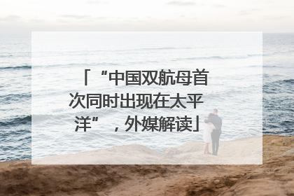 “中国双航母首次同时出现在太平洋”，外媒解读