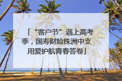 “客户节”遇上高考季，国寿财险株洲中支用爱护航青春答卷