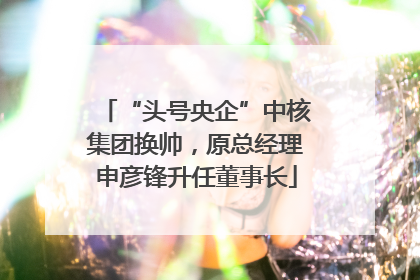 “头号央企”中核集团换帅，原总经理申彦锋升任董事长