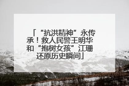 “抗洪精神”永传承！救人民警王明华和“抱树女孩”江珊还原历史瞬间