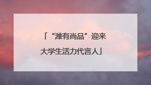 “潍有尚品”迎来大学生活力代言人