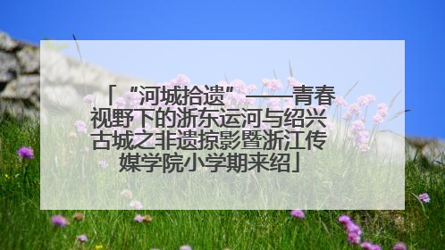 “河城拾遗”——青春视野下的浙东运河与绍兴古城之非遗掠影暨浙江传媒学院小学期来绍