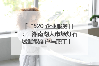 “520 企业服务日”：三湘南湖大市场灯石城赋能商户与职工
