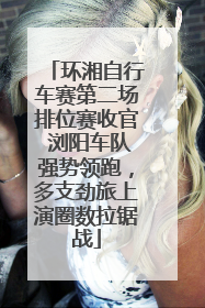 环湘自行车赛第二场排位赛收官 浏阳车队强势领跑，多支劲旅上演圈数拉锯战