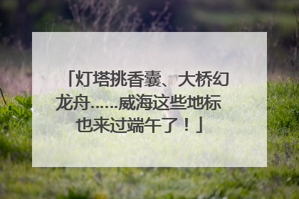 灯塔挑香囊、大桥幻龙舟……威海这些地标也来过端午了！