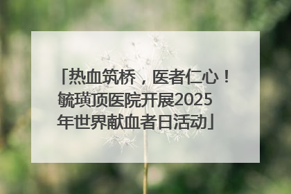 热血筑桥，医者仁心！毓璜顶医院开展2025年世界献血者日活动