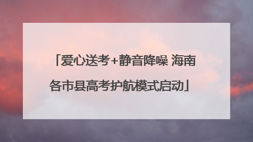 爱心送考+静音降噪 海南各市县高考护航模式启动