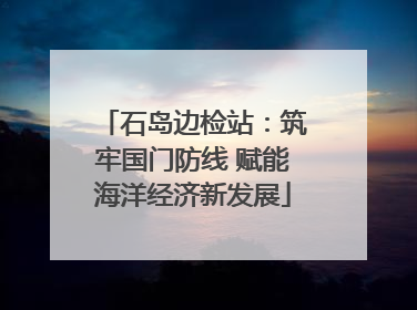 石岛边检站：筑牢国门防线 赋能海洋经济新发展