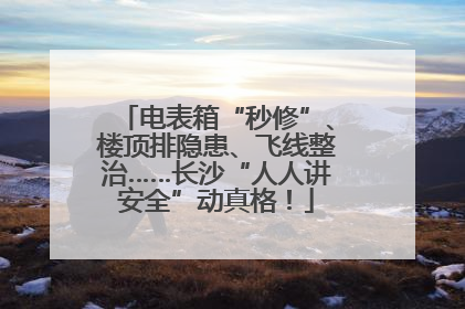 电表箱“秒修”、楼顶排隐患、飞线整治……长沙“人人讲安全”动真格！