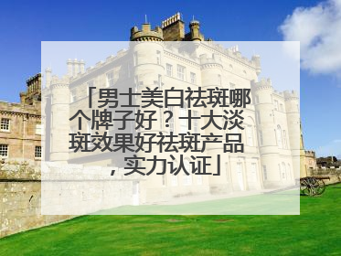 男士美白祛斑哪个牌子好？十大淡斑效果好祛斑产品，实力认证