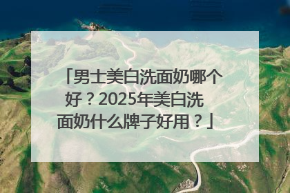 男士美白洗面奶哪个好？2025年美白洗面奶什么牌子好用？
