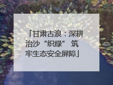 甘肃古浪：深耕治沙“织绿” 筑牢生态安全屏障