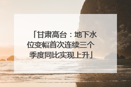 甘肃高台：地下水位变幅首次连续三个季度同比实现上升