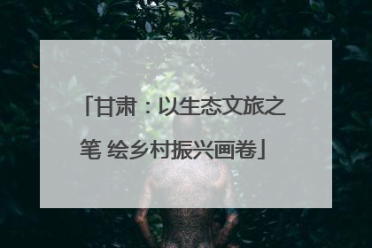 甘肃：以生态文旅之笔 绘乡村振兴画卷