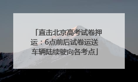 直击北京高考试卷押运：6点前后试卷运送车辆陆续驶向各考点