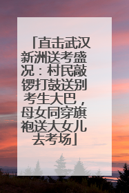 直击武汉新洲送考盛况：村民敲锣打鼓送别考生大巴，母女同穿旗袍送大女儿去考场