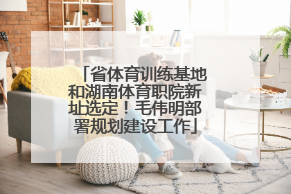 省体育训练基地和湖南体育职院新址选定！毛伟明部署规划建设工作