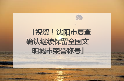 祝贺！沈阳市复查确认继续保留全国文明城市荣誉称号