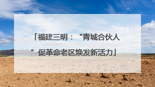 福建三明：“青城合伙人”促革命老区焕发新活力