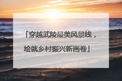 穿越武陵最美风景线，绘就乡村振兴新画卷