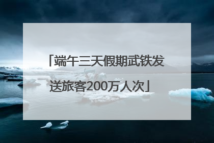 端午三天假期武铁发送旅客200万人次
