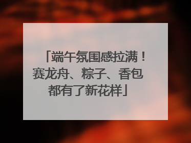 端午氛围感拉满！赛龙舟、粽子、香包都有了新花样