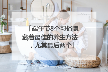 端午节8个习俗隐藏着最佳的养生方法，尤其最后两个