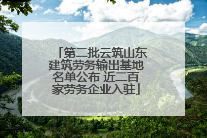 第二批云筑山东建筑劳务输出基地名单公布 近二百家劳务企业入驻