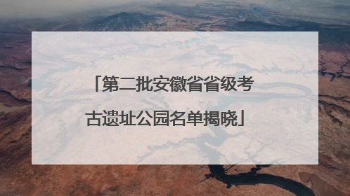 第二批安徽省省级考古遗址公园名单揭晓