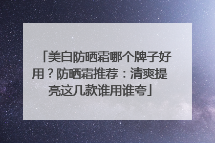 美白防晒霜哪个牌子好用？防晒霜推荐：清爽提亮这几款谁用谁夸