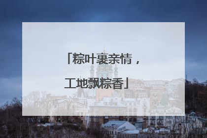 粽叶裹亲情，工地飘粽香