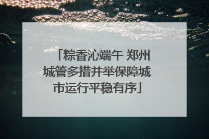 粽香沁端午 郑州城管多措并举保障城市运行平稳有序
