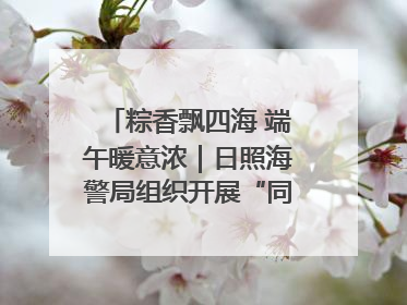 粽香飘四海 端午暖意浓｜日照海警局组织开展“同包米粽 共话端午”系列活动