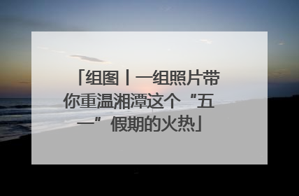组图丨一组照片带你重温湘潭这个“五一”假期的火热