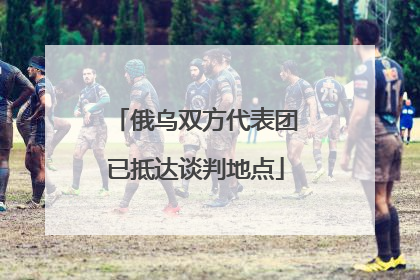 俄乌双方代表团已抵达谈判地点