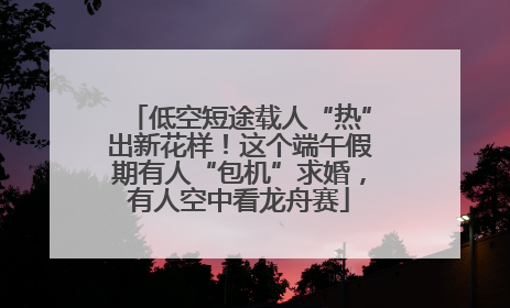低空短途载人“热”出新花样！这个端午假期有人“包机”求婚，有人空中看龙舟赛