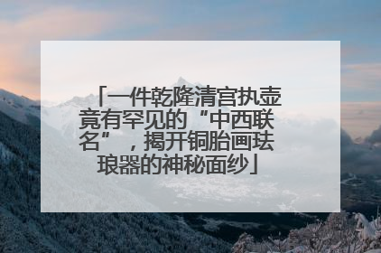 一件乾隆清宫执壶竟有罕见的“中西联名”，揭开铜胎画珐琅器的神秘面纱