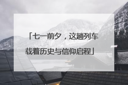 七一前夕，这趟列车载着历史与信仰启程