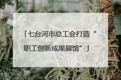 七台河市总工会打造“职工创新成果展馆”