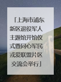 上海市浦东新区退役军人主题馆开馆仪式暨同心军民戎爱联盟片区交流会举行