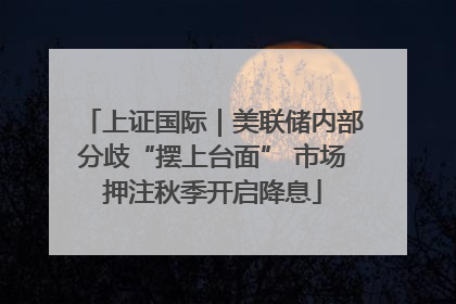 上证国际｜美联储内部分歧“摆上台面” 市场押注秋季开启降息