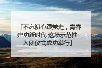 不忘初心跟党走，青春建功新时代 这场示范性入团仪式成功举行