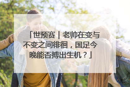 世预赛｜老帅在变与不变之间徘徊，国足今晚能否搏出生机？