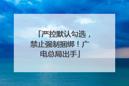 严控默认勾选，禁止强制捆绑！广电总局出手