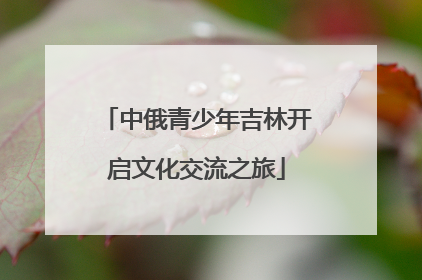 中俄青少年吉林开启文化交流之旅