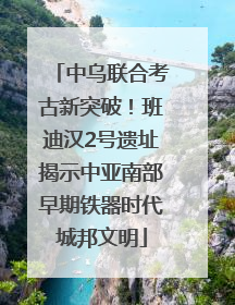 中乌联合考古新突破！班迪汉2号遗址揭示中亚南部早期铁器时代城邦文明