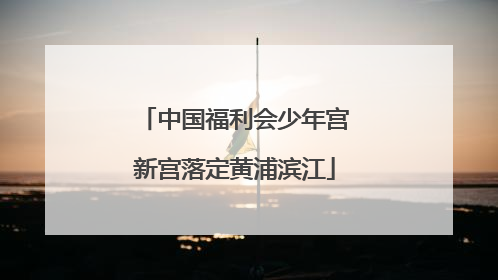 中国福利会少年宫新宫落定黄浦滨江