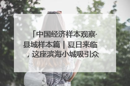 中国经济样本观察·县域样本篇｜夏日来临，这座滨海小城吸引众多年轻人打卡……